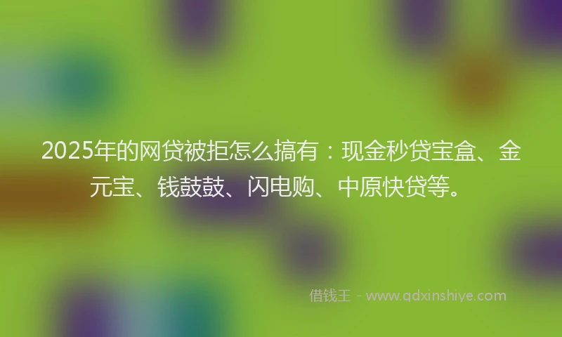 2025年的网贷被拒怎么搞有：现金秒贷宝盒、金元宝、钱鼓鼓、闪电购、中原快贷等。