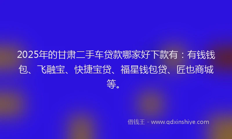 2025年的甘肃二手车贷款哪家好下款有：有钱钱包、飞融宝、快捷宝贷、福星钱包贷、匠也商城等。