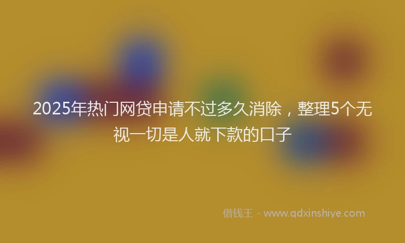 2025年热门网贷申请不过多久消除，整理5个无视一切是人就下款的口子