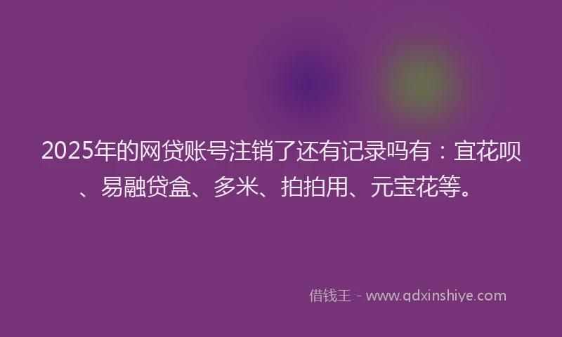2025年的网贷账号注销了还有记录吗有：宜花呗、易融贷盒、多米、拍拍用、元宝花等。