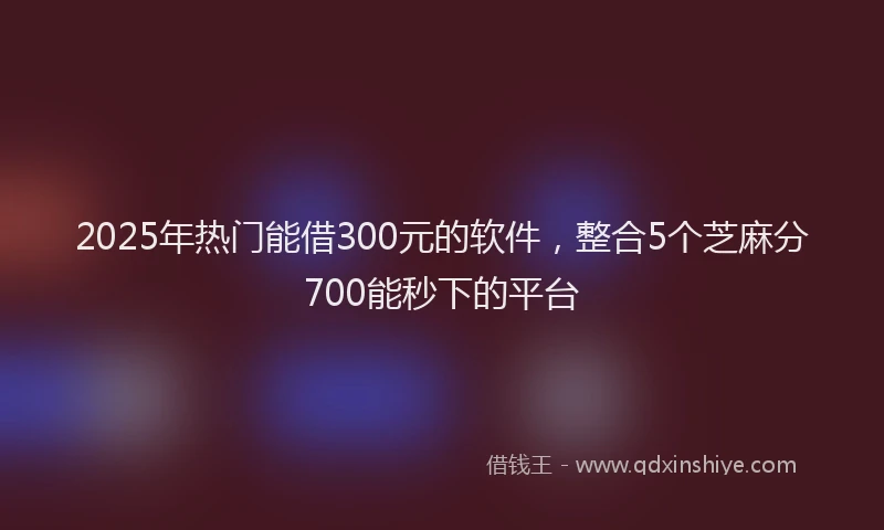 2025年热门能借300元的软件，整合5个芝麻分700能秒下的平台