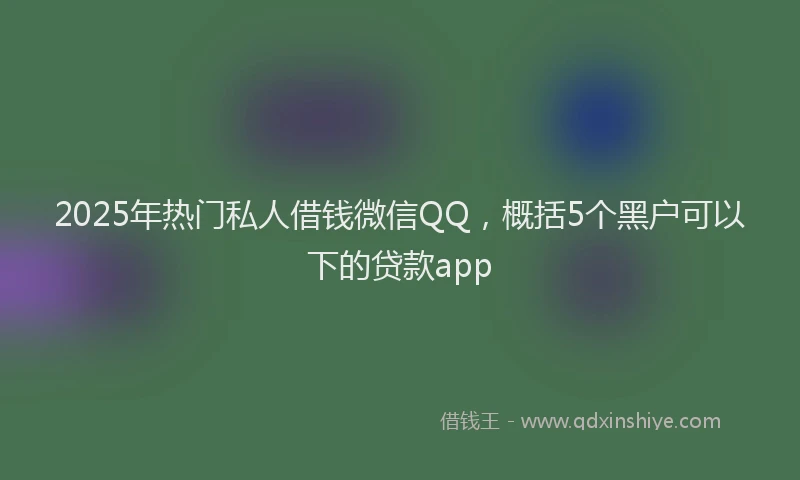 2025年热门私人借钱微信QQ，概括5个黑户可以下的贷款app