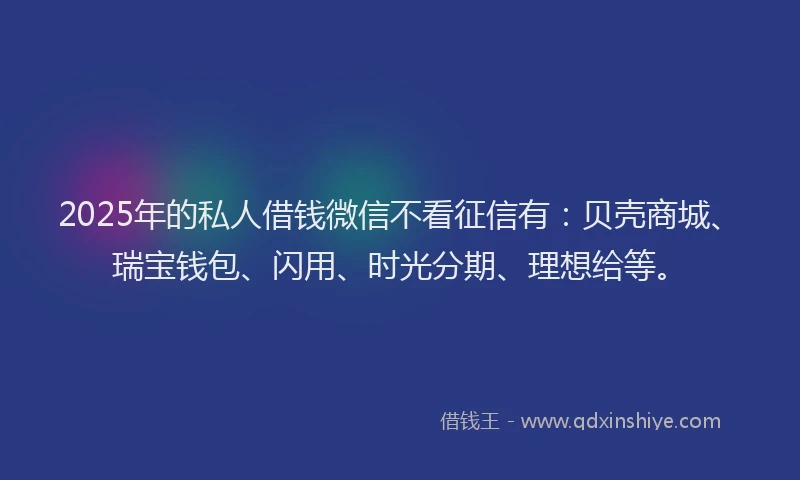 2025年的私人借钱微信不看征信有：贝壳商城、瑞宝钱包、闪用、时光分期、理想给等。