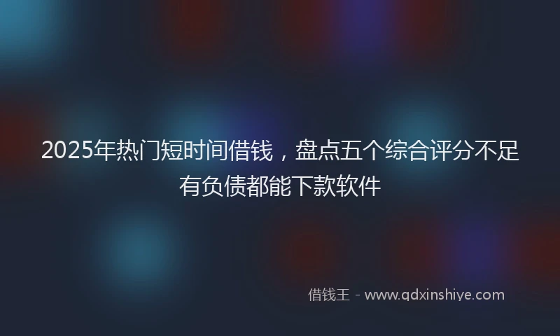 2025年热门短时间借钱，盘点五个综合评分不足有负债都能下款软件