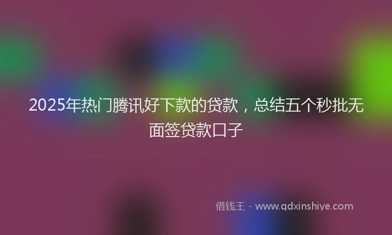 2025年热门腾讯好下款的贷款，总结五个秒批无面签贷款口子
