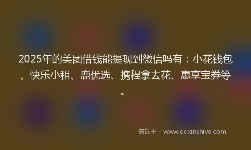 2025年的美团借钱能提现到微信吗有：小花钱包、快乐小租、鹿优选、携程拿去花、惠享宝券等。