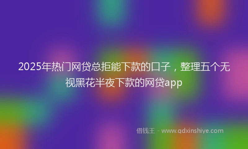2025年热门网贷总拒能下款的口子，整理五个无视黑花半夜下款的网贷app