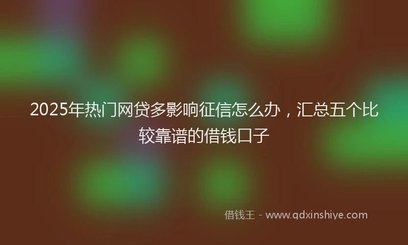 2025年热门网贷多影响征信怎么办，汇总五个比较靠谱的借钱口子