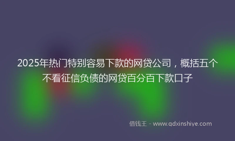 2025年热门特别容易下款的网贷公司，概括五个不看征信负债的网贷百分百下款口子