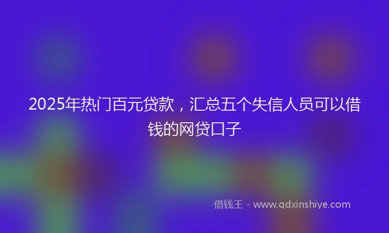 2025年热门百元贷款，汇总五个失信人员可以借钱的网贷口子
