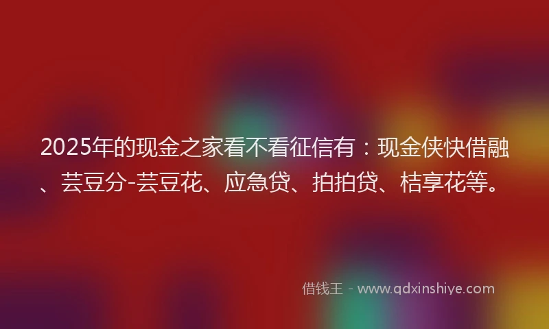 2025年的现金之家看不看征信有:现金侠快借融、芸豆分-芸豆花、应急贷、拍拍贷、桔享花等。