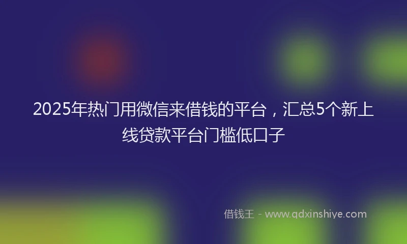 2025年热门用微信来借钱的平台，汇总5个新上线贷款平台门槛低口子
