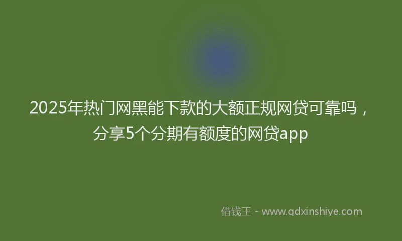 2025年热门网黑能下款的大额正规网贷可靠吗，分享5个分期有额度的网贷app