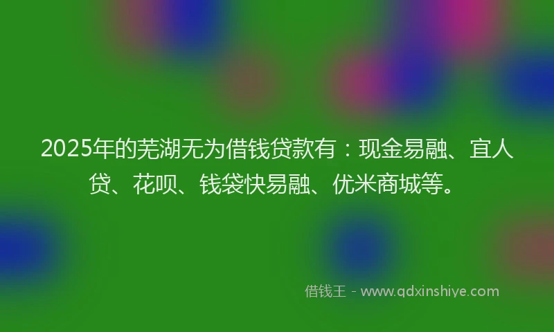 2025年的芜湖无为借钱贷款有:现金易融、宜人贷、花呗、钱袋快易融、优米商城等。