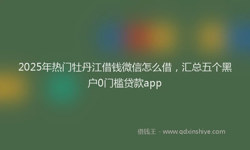 2025年热门牡丹江借钱微信怎么借，汇总五个黑户0门槛贷款app