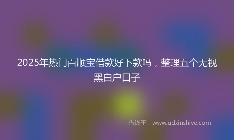 2025年热门百顺宝借款好下款吗，整理五个无视黑白户口子