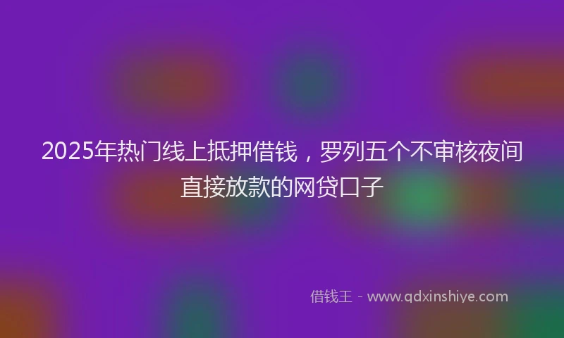 2025年热门线上抵押借钱,罗列五个不审核夜间直接放款的网贷口子