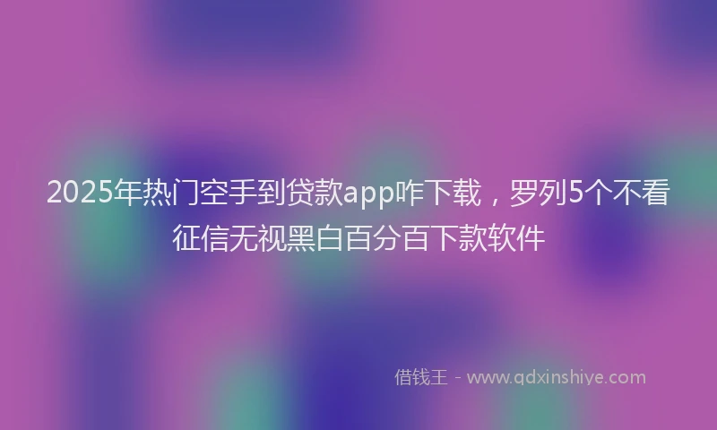 2025年热门空手到贷款app咋下载，罗列5个不看征信无视黑白百分百下款软件