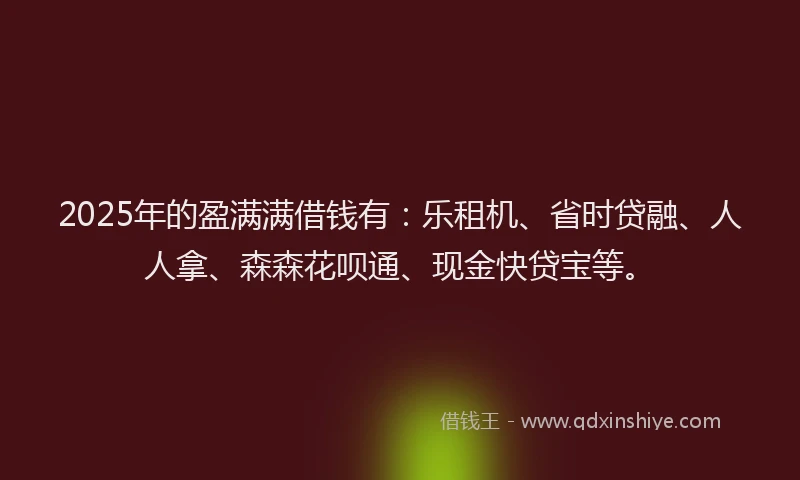 2025年的盈满满借钱有：乐租机、省时贷融、人人拿、森森花呗通、现金快贷宝等。