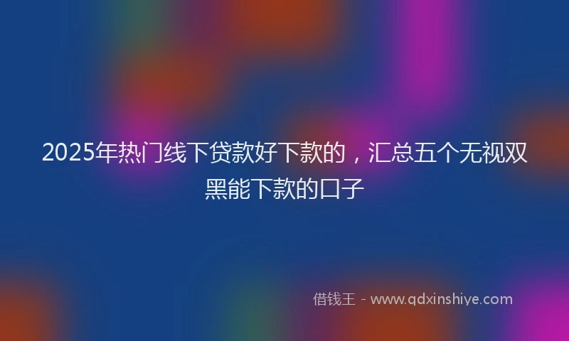 2025年热门线下贷款好下款的,汇总五个无视双黑能下款的口子