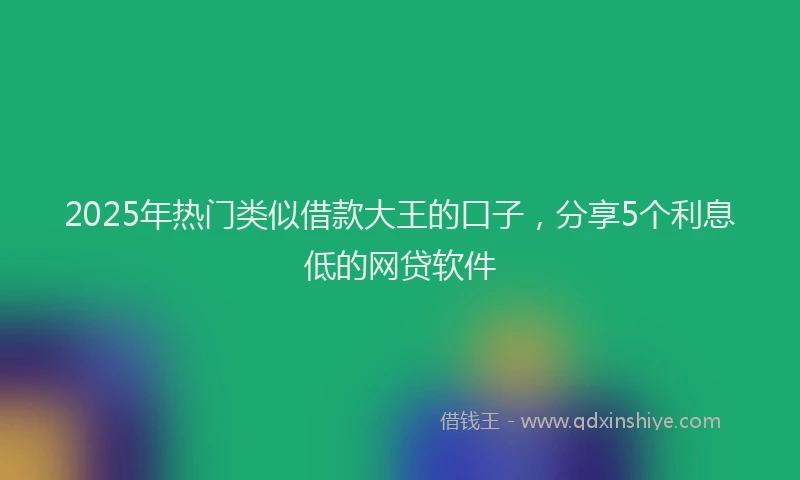 2025年热门类似借款大王的口子，分享5个利息低的网贷软件