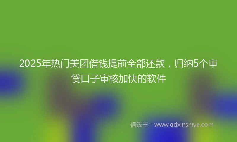 2025年热门美团借钱提前全部还款，归纳5个审贷口子审核加快的软件