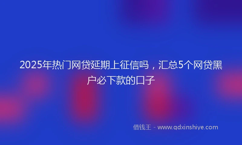 2025年热门网贷延期上征信吗，汇总5个网贷黑户必下款的口子
