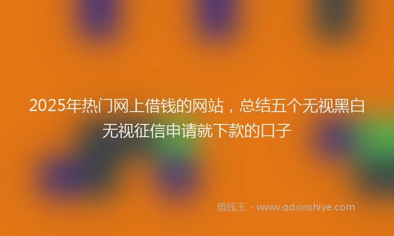 2025年热门网上借钱的网站，总结五个无视黑白无视征信申请就下款的口子
