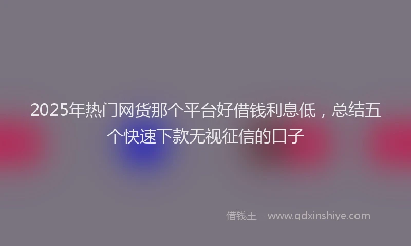 2025年热门网货那个平台好借钱利息低，总结五个快速下款无视征信的口子