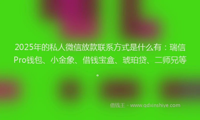 2025年的私人微信放款联系方式是什么有：瑞信Pro钱包、小金象、借钱宝盒、琥珀贷、二师兄等。