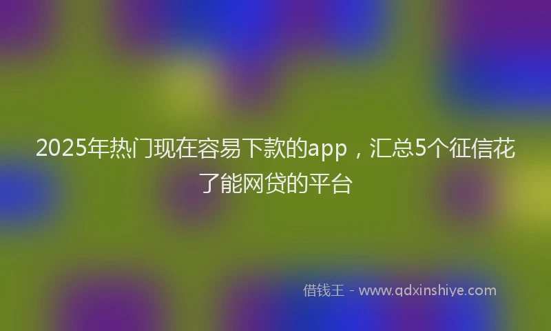 2025年热门现在容易下款的app，汇总5个征信花了能网贷的平台