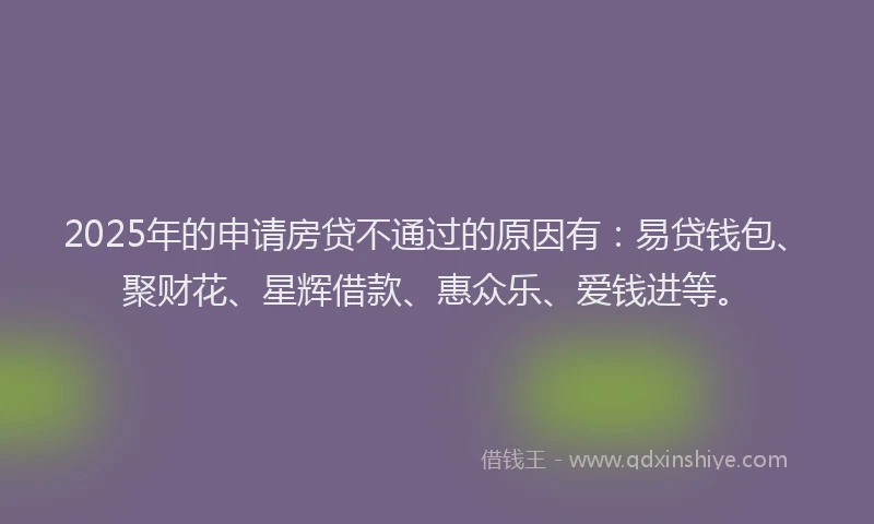 2025年的申请房贷不通过的原因有：易贷钱包、聚财花、星辉借款、惠众乐、爱钱进等。