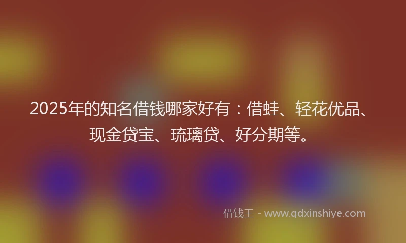 2025年的知名借钱哪家好有：借蛙、轻花优品、现金贷宝、琉璃贷、好分期等。
