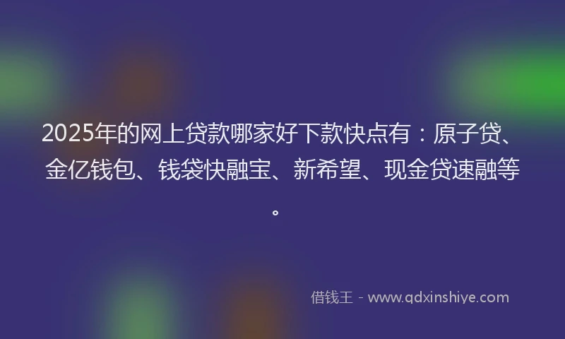 2025年的网上贷款哪家好下款快点有:原子贷、金亿钱包、钱袋快融宝、新希望、现金贷速融等。