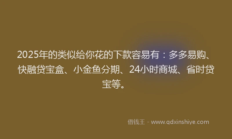 2025年的类似给你花的下款容易有：多多易购、快融贷宝盒、小金鱼分期、24小时商城、省时贷宝等。
