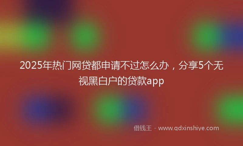 2025年热门网贷都申请不过怎么办，分享5个无视黑白户的贷款app