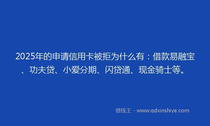 2025年的申请信用卡被拒为什么有：借款易融宝、功夫贷、小爱分期、闪贷通、现金骑士等。