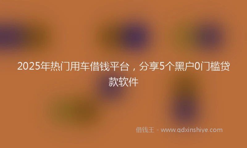 2025年热门用车借钱平台，分享5个黑户0门槛贷款软件