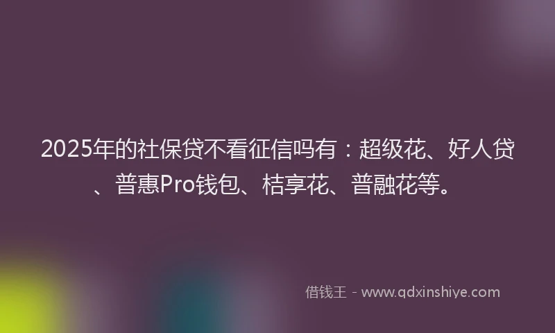 2025年的社保贷不看征信吗有：超级花、好人贷、普惠Pro钱包、桔享花、普融花等。