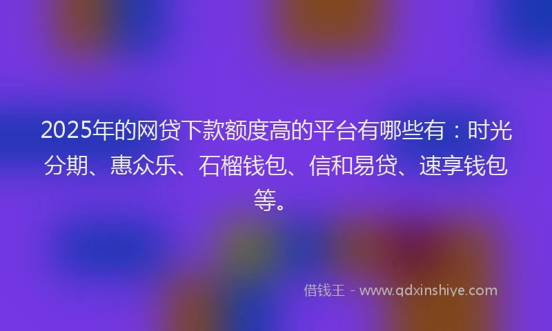 2025年的网贷下款额度高的平台有哪些有：时光分期、惠众乐、石榴钱包、信和易贷、速享钱包等。