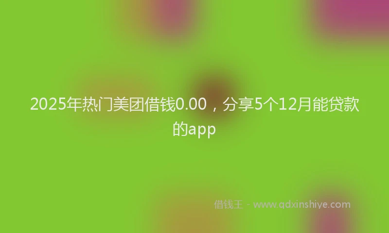 2025年热门美团借钱0.00,分享5个12月能贷款的app