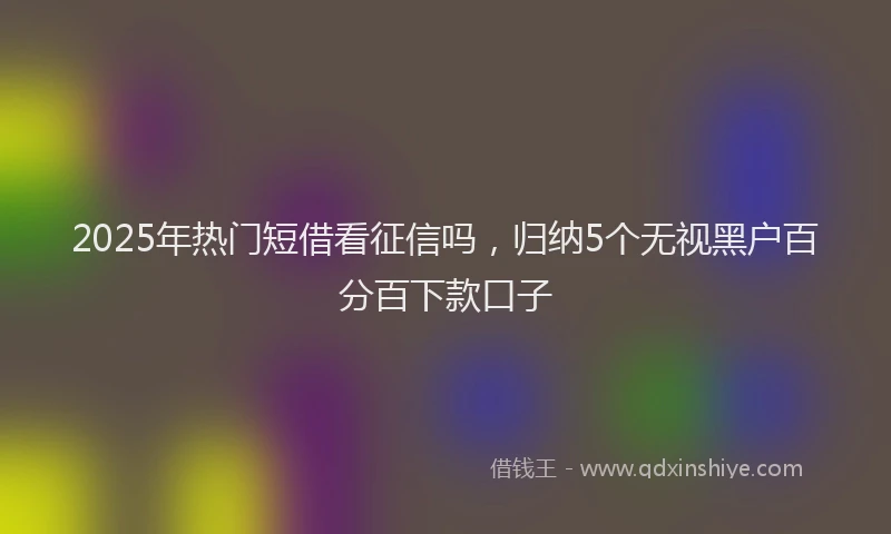 2025年热门短借看征信吗，归纳5个无视黑户百分百下款口子