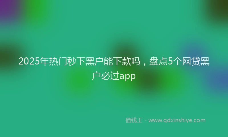 2025年热门秒下黑户能下款吗，盘点5个网贷黑户必过app