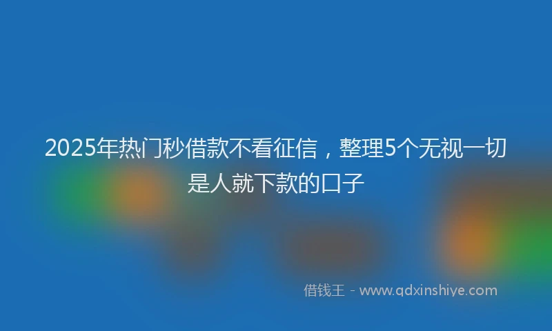2025年热门秒借款不看征信，整理5个无视一切是人就下款的口子