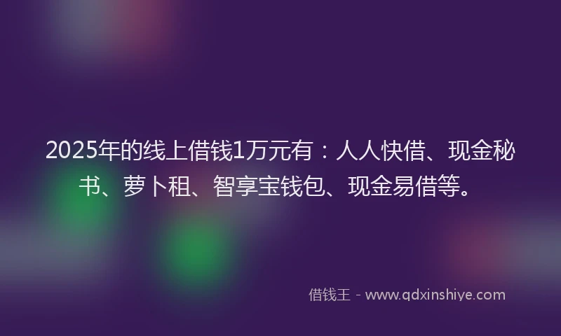 2025年的线上借钱1万元有：人人快借、现金秘书、萝卜租、智享宝钱包、现金易借等。
