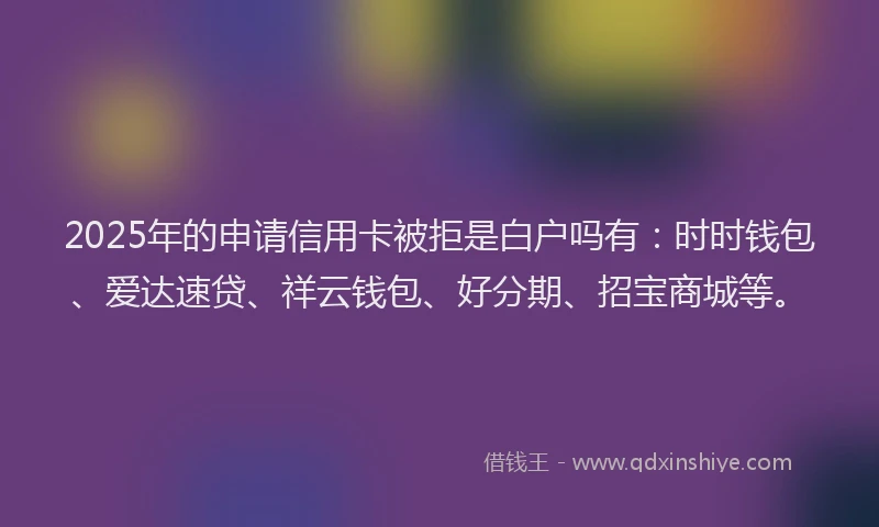 2025年的申请信用卡被拒是白户吗有：时时钱包、爱达速贷、祥云钱包、好分期、招宝商城等。