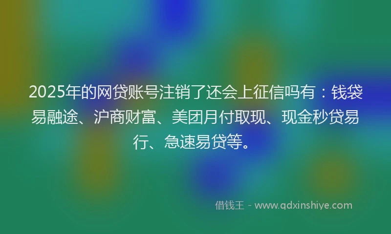 2025年的网贷账号注销了还会上征信吗有：钱袋易融途、沪商财富、美团月付取现、现金秒贷易行、急速易贷等。