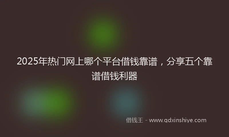 2025年热门网上哪个平台借钱靠谱，分享五个靠谱借钱利器