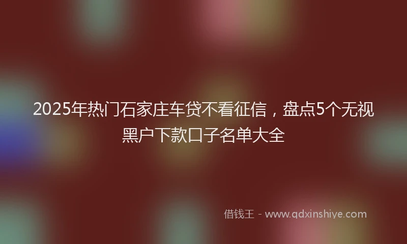 2025年热门石家庄车贷不看征信，盘点5个无视黑户下款口子名单大全