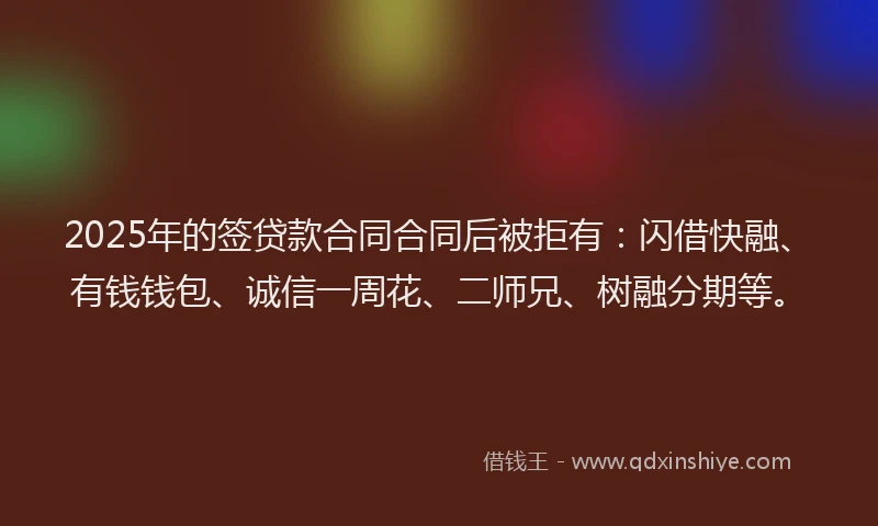 2025年的签贷款合同合同后被拒有：闪借快融、有钱钱包、诚信一周花、二师兄、树融分期等。